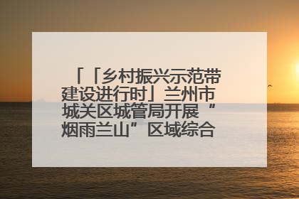 「乡村振兴示范带建设进行时」兰州市城关区城管局开展“烟雨兰山”区域综合整治专项行动
