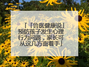 「鲁医健康说」预防孩子发生心理行为问题，家长可从这几方面着手
