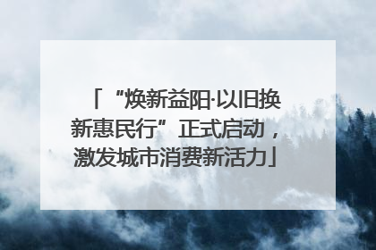 “焕新益阳·以旧换新惠民行”正式启动，激发城市消费新活力