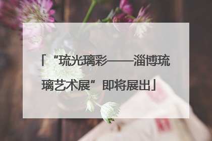 “琉光璃彩——淄博琉璃艺术展”即将展出