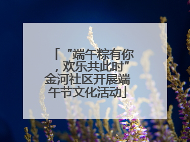“端午粽有你，欢乐共此时”金河社区开展端午节文化活动