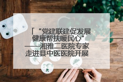 “党建联建促发展 健康帮扶暖民心”——湘雅二医院专家走进县中医医院开展健康帮扶活动