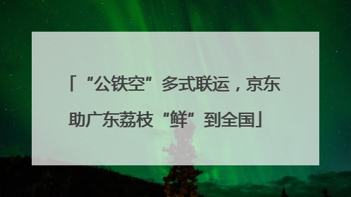 “公铁空”多式联运，京东助广东荔枝“鲜”到全国