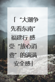 “大潮争先看东南”福建行 感受“放心消费”的满满安全感