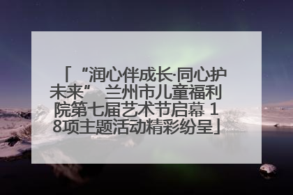 “润心伴成长·同心护未来” 兰州市儿童福利院第七届艺术节启幕 18项主题活动精彩纷呈