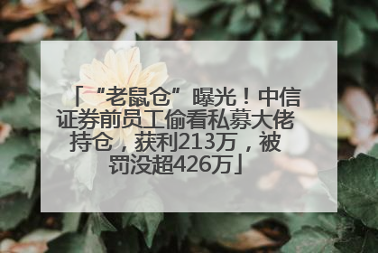 “老鼠仓”曝光！中信证券前员工偷看私募大佬持仓，获利213万，被罚没超426万