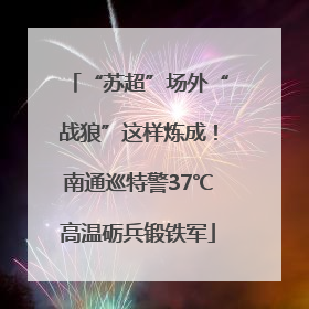 “苏超”场外“战狼”这样炼成！南通巡特警37℃高温砺兵锻铁军
