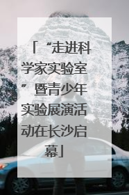“走进科学家实验室”暨青少年实验展演活动在长沙启幕