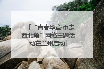 “青春华章·重走西北角”网络主题活动在兰州启动