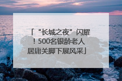 “长城之夜”闪耀！500名银龄老人居庸关脚下展风采