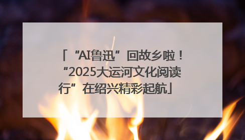 “AI鲁迅”回故乡啦！“2025大运河文化阅读行”在绍兴精彩起航