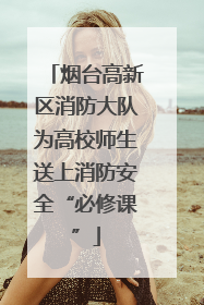 烟台高新区消防大队为高校师生送上消防安全“必修课”