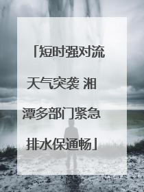 短时强对流天气突袭 湘潭多部门紧急排水保通畅