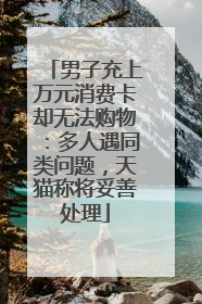 男子充上万元消费卡却无法购物：多人遇同类问题，天猫称将妥善处理