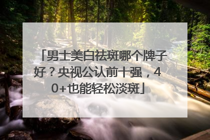男士美白祛斑哪个牌子好？央视公认前十强，40+也能轻松淡斑