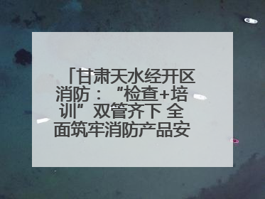 甘肃天水经开区消防：“检查+培训”双管齐下 全面筑牢消防产品安全防线