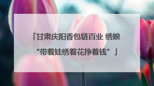 甘肃庆阳香包链百业 绣娘“带着娃绣着花挣着钱”