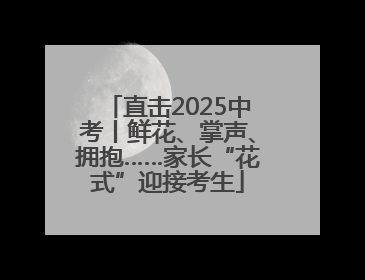 直击2025中考丨鲜花、掌声、拥抱……家长“花式”迎接考生