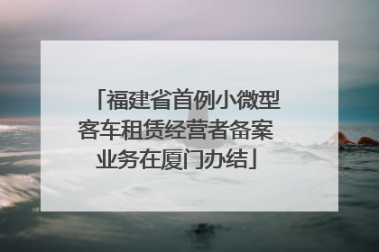 福建省首例小微型客车租赁经营者备案业务在厦门办结