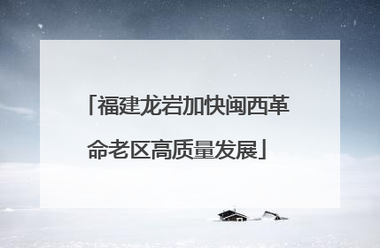 福建龙岩加快闽西革命老区高质量发展