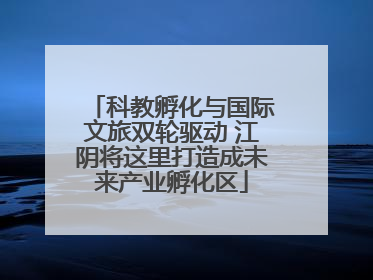 科教孵化与国际文旅双轮驱动 江阴将这里打造成未来产业孵化区
