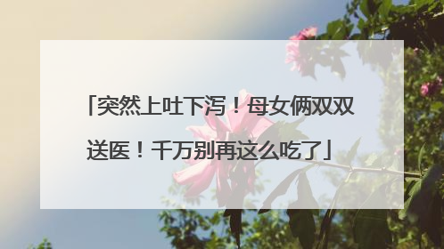 突然上吐下泻！母女俩双双送医！千万别再这么吃了