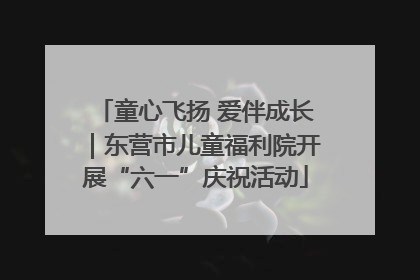 童心飞扬 爱伴成长｜东营市儿童福利院开展“六一”庆祝活动