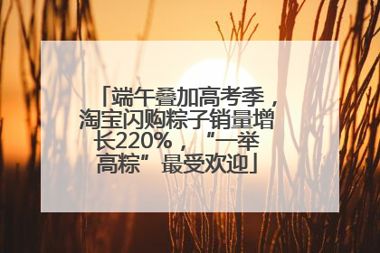 端午叠加高考季，淘宝闪购粽子销量增长220%，“一举高粽”最受欢迎