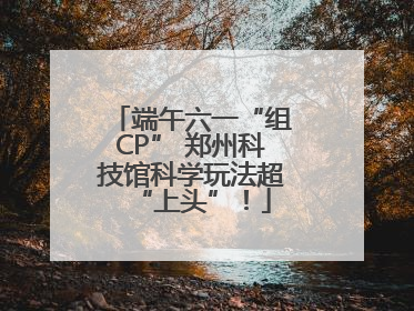 端午六一“组CP” 郑州科技馆科学玩法超“上头”！