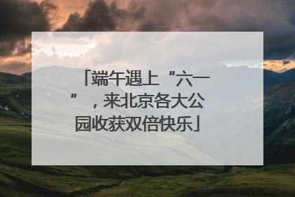 端午遇上“六一”，来北京各大公园收获双倍快乐