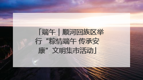 端午｜顺河回族区举行“粽情端午 传承安康”文明集市活动
