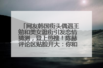 网友韩国街头偶遇王勉和美女逛街引发恋情猜测，登上热搜！陈赫评论区贴脸开大：你和谁逛街？我也想知道