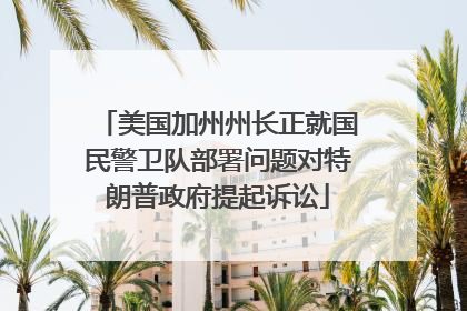 美国加州州长正就国民警卫队部署问题对特朗普政府提起诉讼