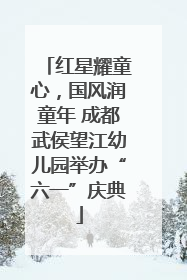 红星耀童心，国风润童年 成都武侯望江幼儿园举办“六一”庆典