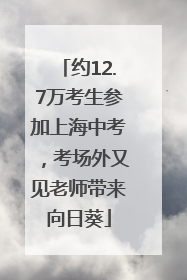 约12.7万考生参加上海中考，考场外又见老师带来向日葵