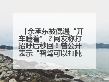 余承东被偶遇“开车睡着”？网友称打招呼后秒回！曾公开表示“智驾可以打盹”引争议