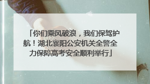你们乘风破浪，我们保驾护航！湖北襄阳公安机关全警全力保障高考安全顺利举行