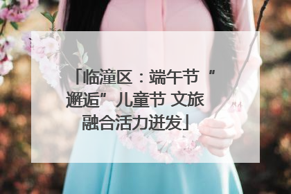 临潼区：端午节“邂逅”儿童节 文旅融合活力迸发
