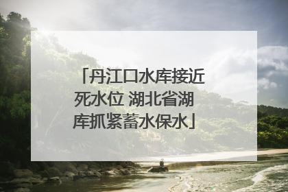 丹江口水库接近死水位 湖北省湖库抓紧蓄水保水