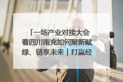一场产业对接大会 看四川南充如何聚新赋绿、链享未来｜打赢经济发展翻身仗