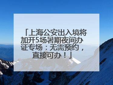 上海公安出入境将加开5场暑期夜间办证专场：无需预约，直接可办！