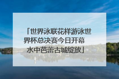 世界泳联花样游泳世界杯总决赛今日开幕 水中芭蕾古城绽放