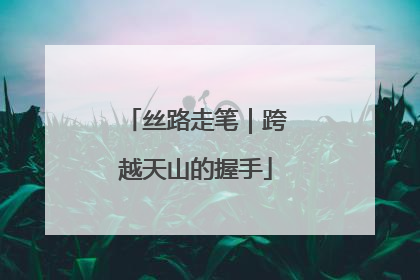 丝路走笔｜跨越天山的握手