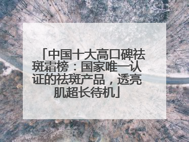 中国十大高口碑祛斑霜榜：国家唯一认证的祛斑产品，透亮肌超长待机