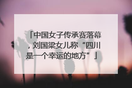 中国女子传承赛落幕，刘国梁女儿称“四川是一个幸运的地方”