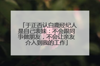 于正否认白鹿经纪人是自己表妹：不会跟同事做朋友，不会让亲友介入到我的工作