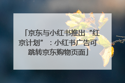 京东与小红书推出“红京计划”：小红书广告可跳转京东购物页面