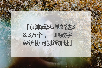 京津冀5G基站达38.3万个，三地数字经济协同创新加速