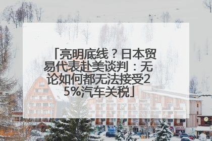 亮明底线？日本贸易代表赴美谈判：无论如何都无法接受25%汽车关税