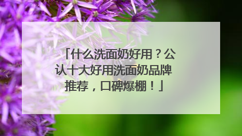 什么洗面奶好用？公认十大好用洗面奶品牌推荐，口碑爆棚！